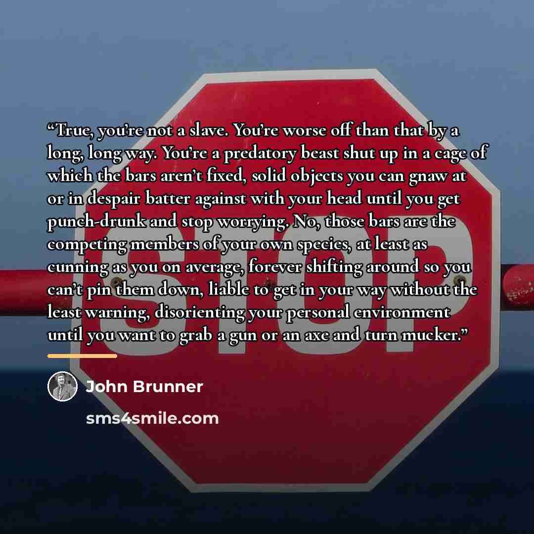 “True, you’re not a slave. You’re worse off than that by a long, long way. You’re a predatory beast shut up in a cage of which the bars aren’t fixed, solid objects you can gnaw at or in despair batter against with your head until you get punch-drunk and stop worrying. No, those bars are the…” quote by John Brunner