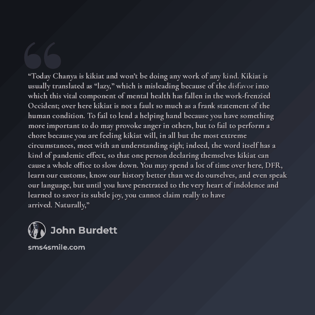 “Today Chanya is kikiat and won’t be doing any work of any kind. Kikiat is usually translated as “lazy,” which is misleading because of the disfavor into which this vital component of mental health has fallen in the work-frenzied Occident; over here kikiat is not a fault so much as a frank…” quote by John Burdett