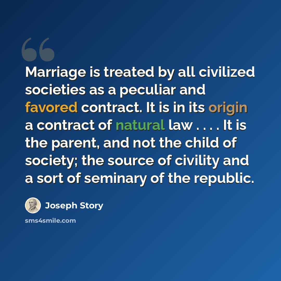 “Marriage is treated by all civilized societies as a peculiar and favored contract. It is in its origin a contract of natural law . . . . It is the parent, and not the child of society; the source of civility and a sort of seminary of the republic.” quote by Joseph Story