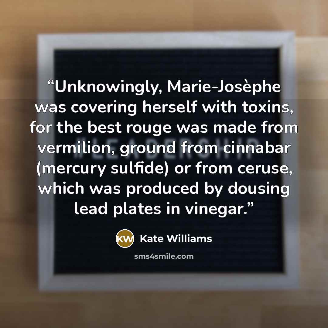 “Unknowingly, Marie-Josèphe was covering herself with toxins, for the best rouge was made from vermilion, ground from cinnabar (mercury sulfide) or from ceruse, which was produced by dousing lead plates in vinegar.” quote by Kate Williams