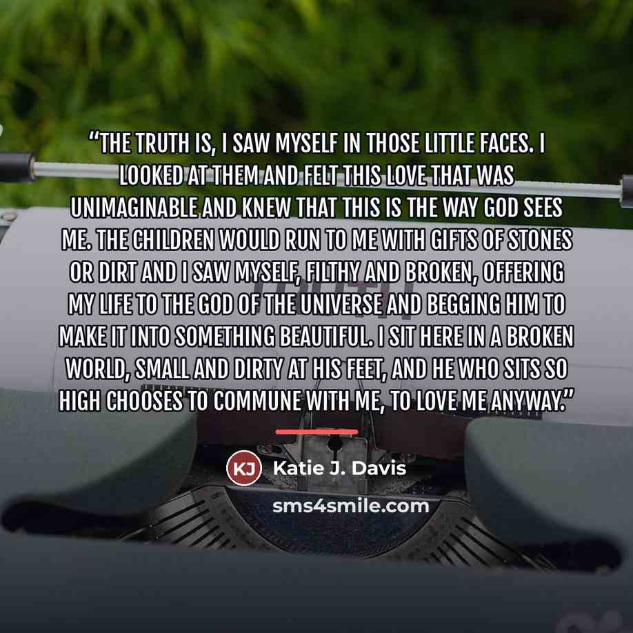 “The truth is, I saw myself in those little faces. I looked at them and felt this love that was unimaginable and knew that this is the way God sees me. The children would run to me with gifts of stones or dirt and I saw myself, filthy and broken, offering my life to the God of the universe and…” quote by Katie J. Davis