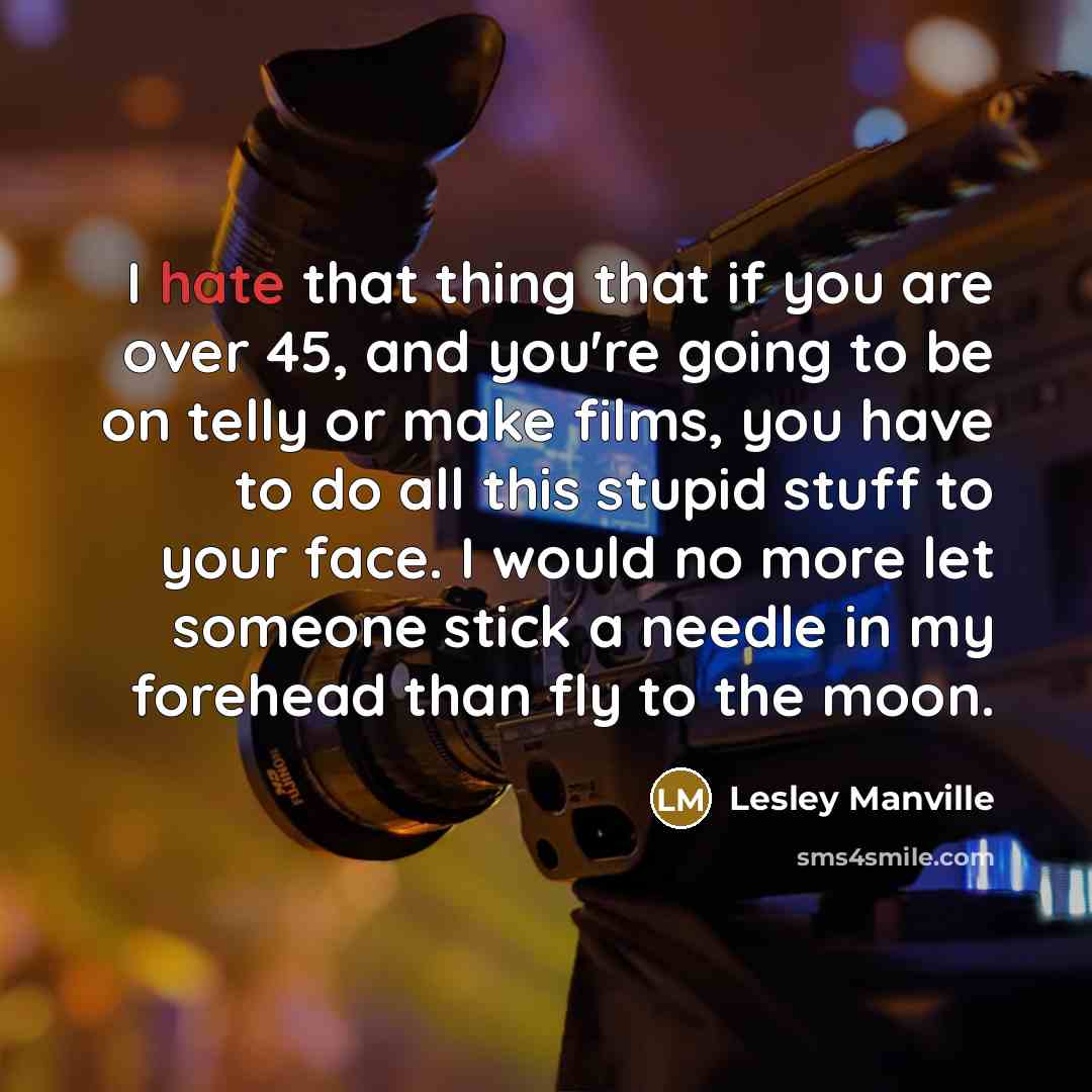 “I hate that thing that if you are over 45, and you're going to be on telly or make films, you have to do all this stupid stuff to your face. I would no more let someone stick a needle in my forehead than fly to the moon.” quote by Lesley Manville