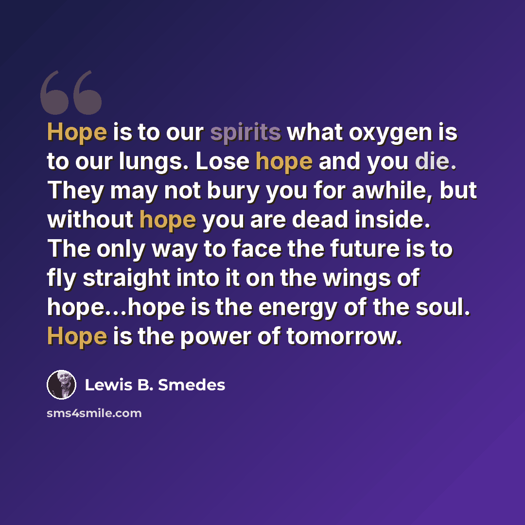“Hope is to our spirits what oxygen is to our lungs. Lose hope and you die. They may not bury you for awhile, but without hope you are dead inside. The only way to face the future is to fly straight into it on the wings of hope…hope is the energy of the soul. Hope is the power of tomorrow.” quote by Lewis B. Smedes