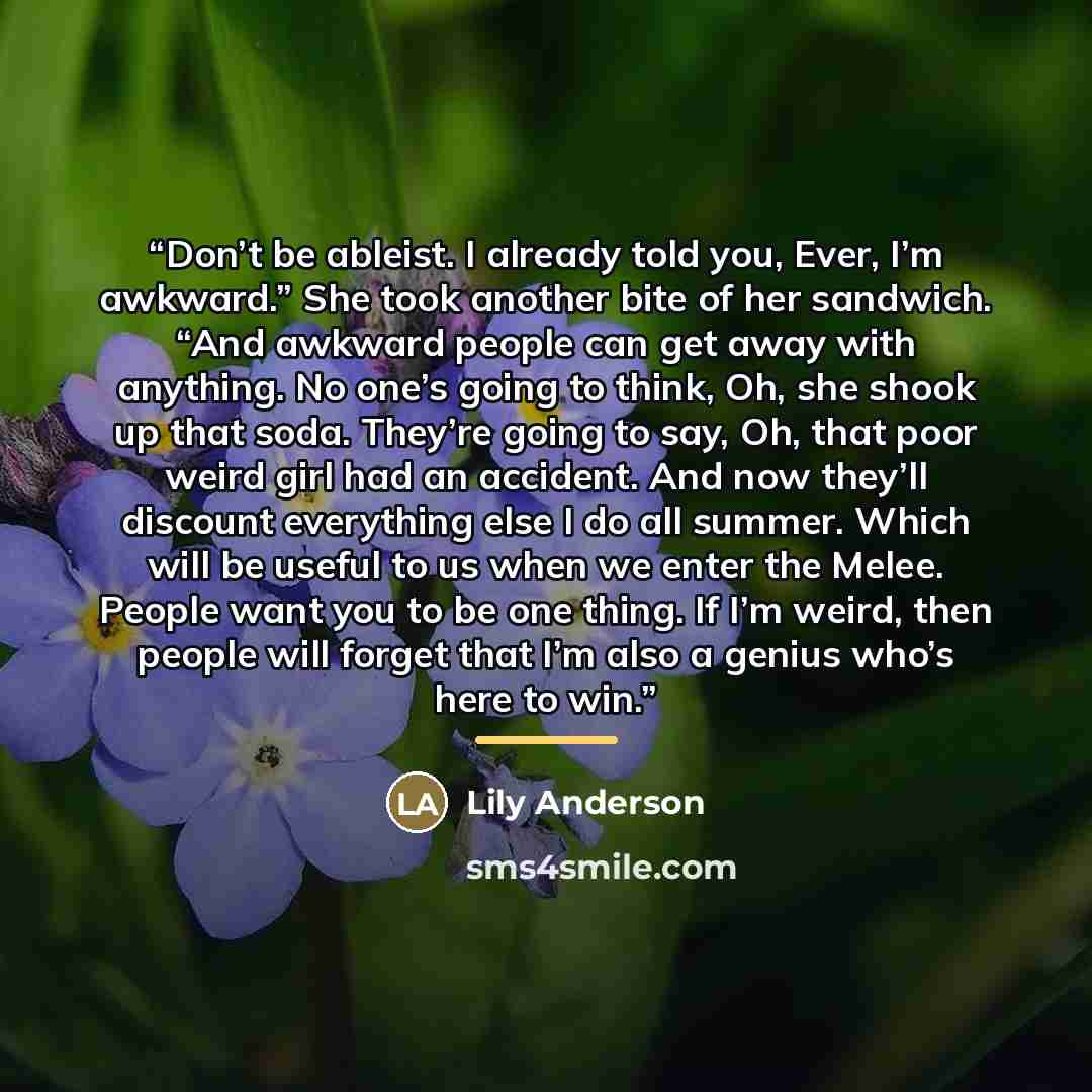 “Don’t be ableist. I already told you, Ever, I’m awkward.” She took another bite of her sandwich. “And awkward people can get away with anything. No one’s going to think, Oh, she shook up that soda. They’re going to say, Oh, that poor weird girl had an accident. And now they’ll discount everything…” quote by Lily Anderson