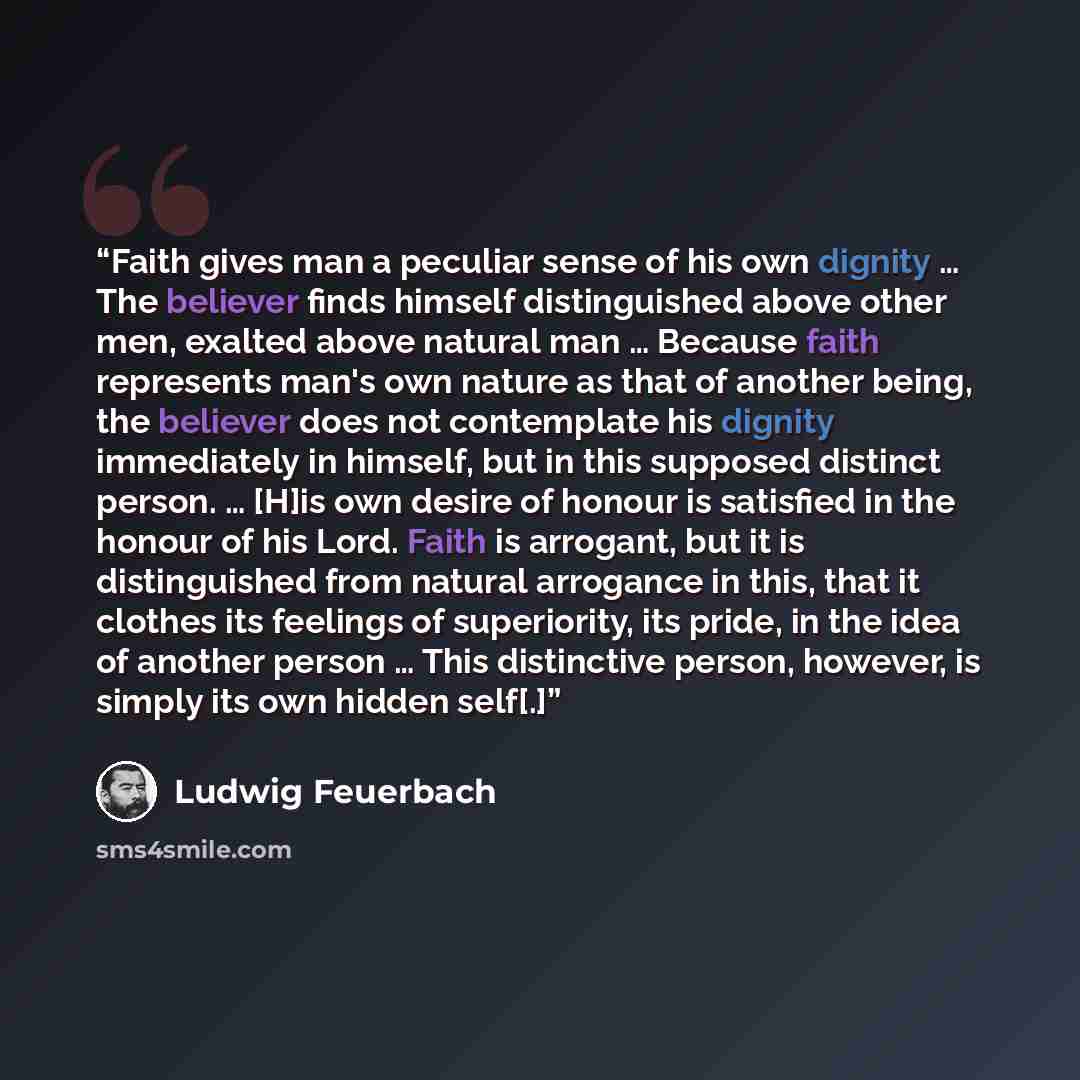 “Faith gives man a peculiar sense of his own dignity … The believer finds himself distinguished above other men, exalted above natural man … Because faith represents man's own nature as that of another being, the believer does not contemplate his dignity immediately in himself, but in this supposed…” quote by Ludwig Feuerbach