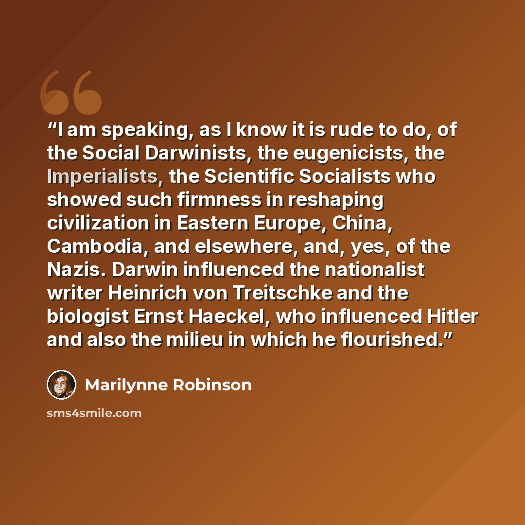 “I am speaking, as I know it is rude to do, of the Social Darwinists, the eugenicists, the Imperialists, the Scientific Socialists who showed such firmness in reshaping civilization in Eastern Europe, China, Cambodia, and elsewhere, and, yes, of the Nazis. Darwin influenced the nationalist writer…” quote by Marilynne Robinson
