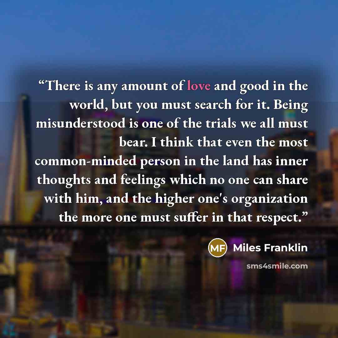 “There is any amount of love and good in the world, but you must search for it. Being misunderstood is one of the trials we all must bear. I think that even the most common-minded person in the land has inner thoughts and feelings which no one can share with him, and the higher one's organization…” quote by Miles Franklin