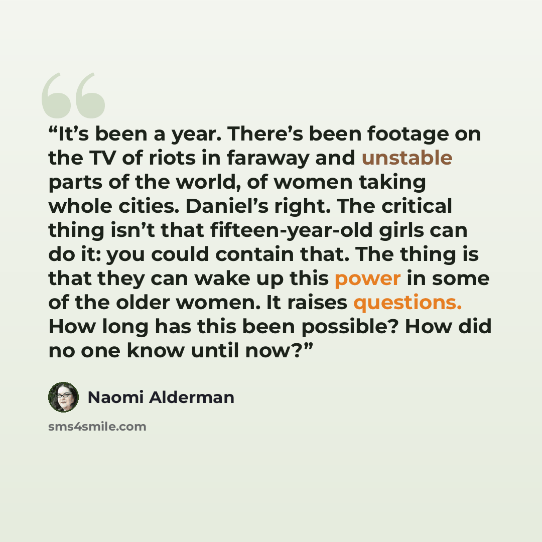 “It’s been a year. There’s been footage on the TV of riots in faraway and unstable parts of the world, of women taking whole cities. Daniel’s right. The critical thing isn’t that fifteen-year-old girls can do it: you could contain that. The thing is that they can wake up this power in some of the…” quote by Naomi Alderman