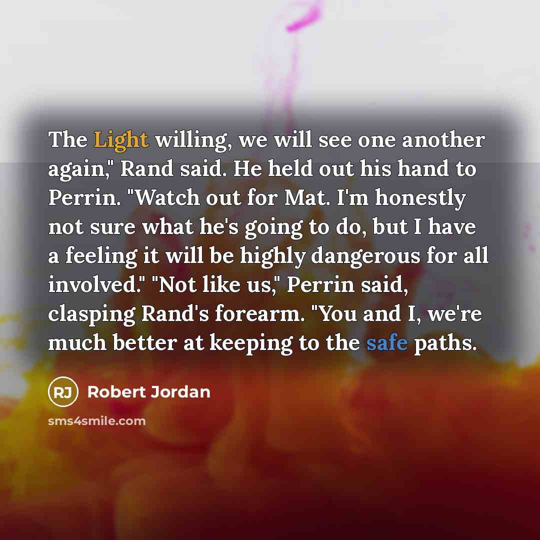 “The Light willing, we will see one another again," Rand said. He held out his hand to Perrin. "Watch out for Mat. I'm honestly not sure what he's going to do, but I have a feeling it will be highly dangerous for all involved." "Not like us," Perrin said, clasping Rand's forearm. "You and I, we're…” quote by Robert Jordan