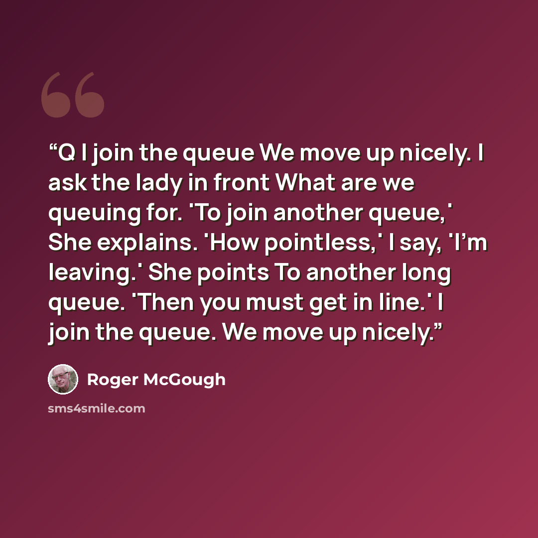 “Q I join the queue We move up nicely. I ask the lady in front What are we queuing for. 'To join another queue,' She explains. 'How pointless,' I say, 'I'm leaving.' She points To another long queue. 'Then you must get in line.' I join the queue. We move up nicely.” quote by Roger McGough