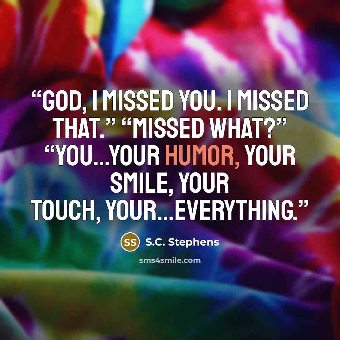 “God, I missed you. I missed that.” “Missed what?” “You…your humor, your smile, your touch, your…everything.” quote by S.C. Stephens