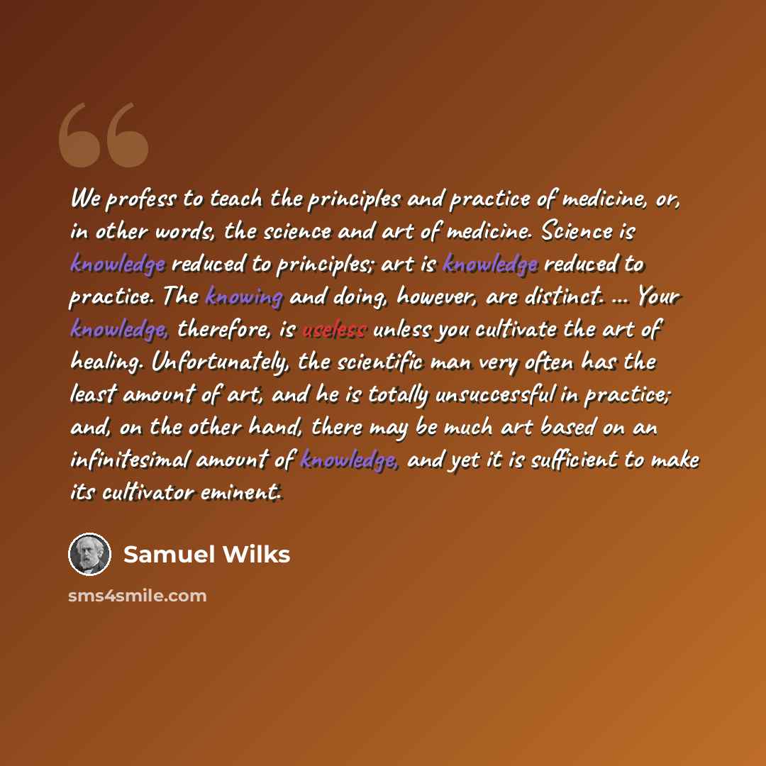 “We profess to teach the principles and practice of medicine, or, in other words, the science and art of medicine. Science is knowledge reduced to principles; art is knowledge reduced to practice. The knowing and doing, however, are distinct. ... Your knowledge, therefore, is useless unless you…” quote by Samuel Wilks