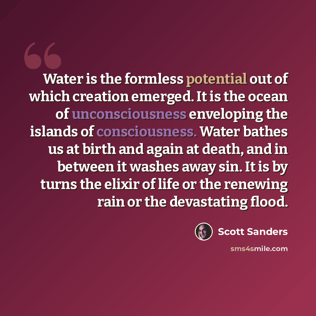 “Water is the formless potential out of which creation emerged. It is the ocean of unconsciousness enveloping the islands of consciousness. Water bathes us at birth and again at death, and in between it washes away sin. It is by turns the elixir of life or the renewing rain or the devastating flood.” quote by Scott Sanders