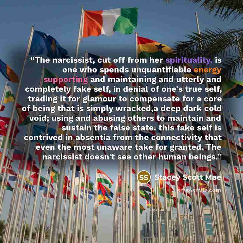 “The narcissist, cut off from her spirituality, is one who spends unquantifiable energy supporting and maintaining and utterly and completely fake self, in denial of one's true self, trading it for glamour to compensate for a core of being that is simply wracked,a deep dark cold void; using and…” quote by Stacey Scott Mae