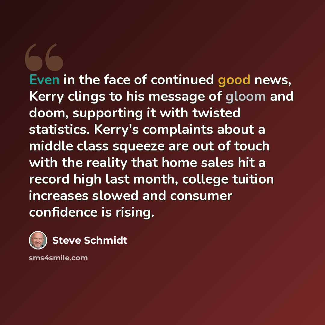 “Even in the face of continued good news, Kerry clings to his message of gloom and doom, supporting it with twisted statistics. Kerry's complaints about a middle class squeeze are out of touch with the reality that home sales hit a record high last month, college tuition increases slowed and…” quote by Steve Schmidt