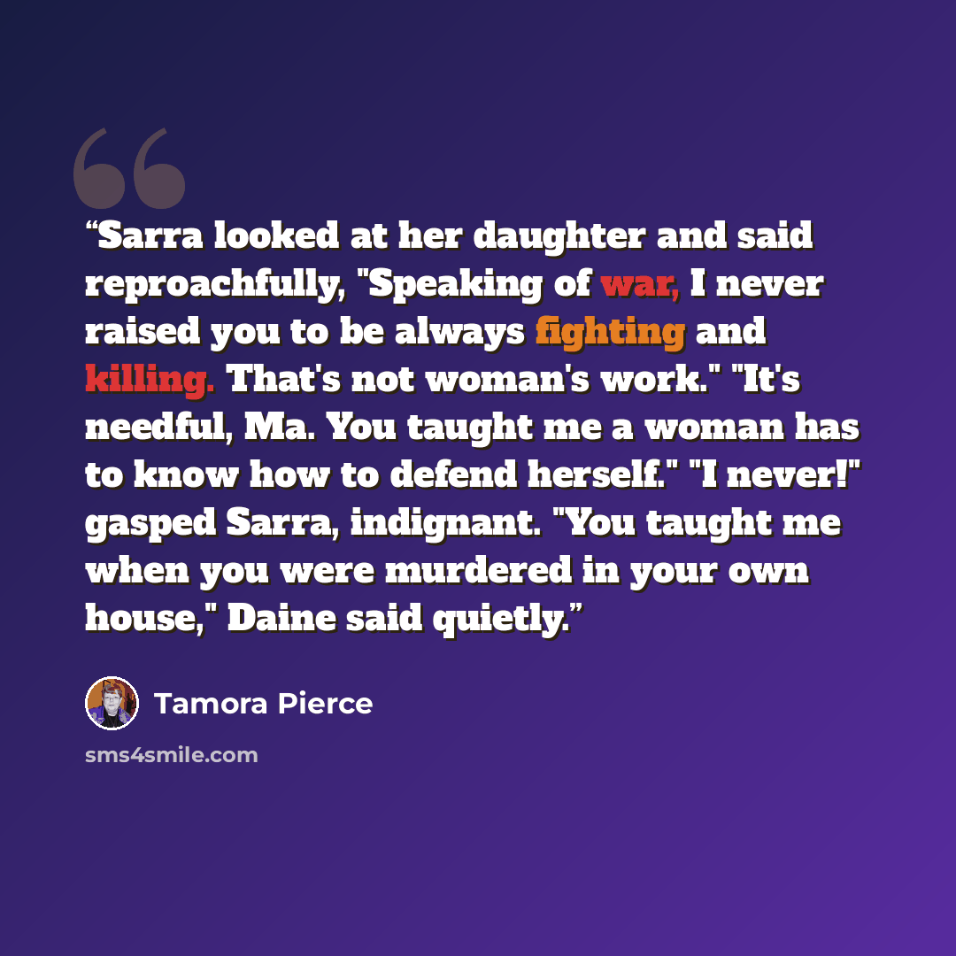“Sarra looked at her daughter and said reproachfully, "Speaking of war, I never raised you to be always fighting and killing. That's not woman's work." "It's needful, Ma. You taught me a woman has to know how to defend herself." "I never!" gasped Sarra, indignant. "You taught me when you were…” quote by Tamora Pierce