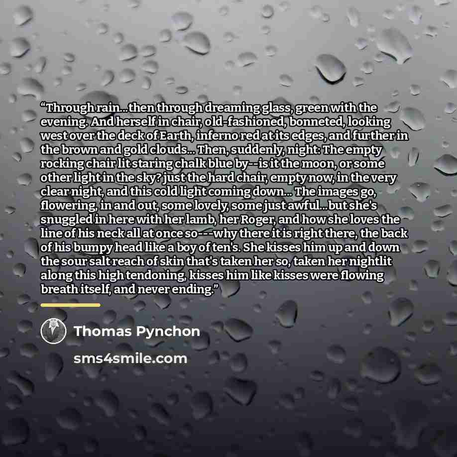 “Through rain...then through dreaming glass, green with the evening. And herself in chair, old-fashioned, bonneted, looking west over the deck of Earth, inferno red at its edges, and further in the brown and gold clouds... Then, suddenly, night: The empty rocking chair lit staring chalk blue by--is…” quote by Thomas Pynchon