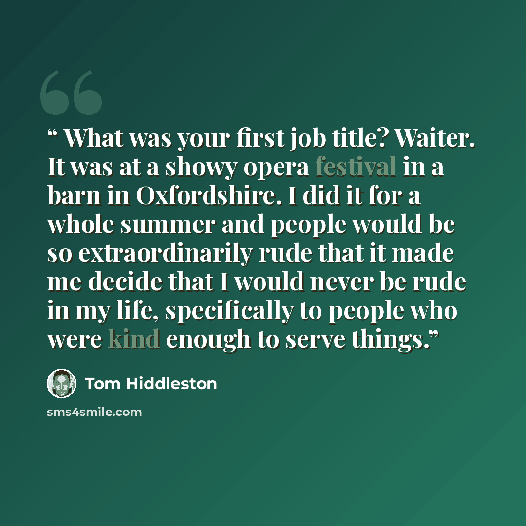 “What was your first job title? Waiter. It was at a showy opera festival in a barn in Oxfordshire. I did it for a whole summer and people would be so extraordinarily rude that it made me decide that I would never be rude in my life, specifically to people who were kind enough to serve things.” quote by Tom Hiddleston
