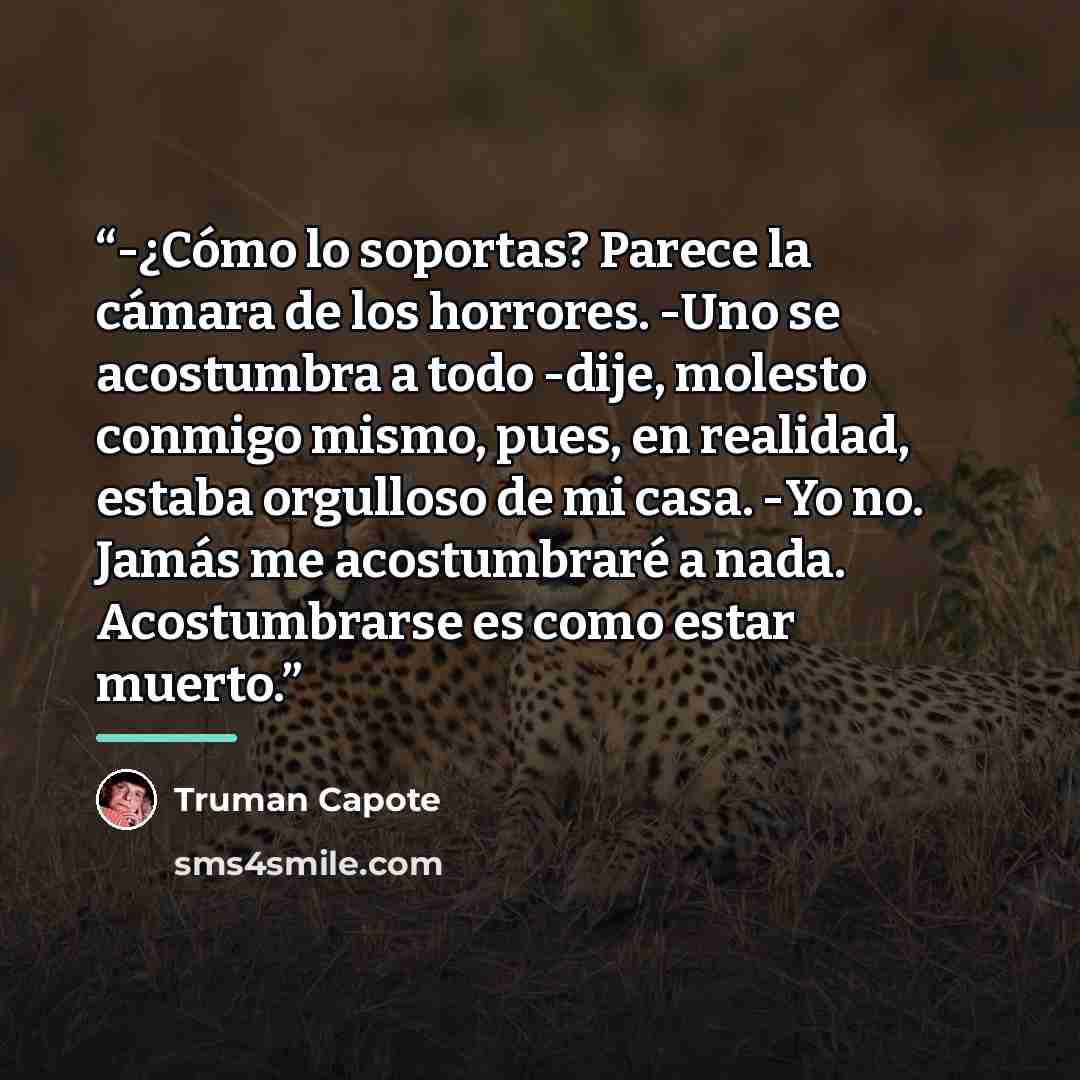 “-¿Cómo lo soportas? Parece la cámara de los horrores. -Uno se acostumbra a todo -dije, molesto conmigo mismo, pues, en realidad, estaba orgulloso de mi casa. -Yo no. Jamás me acostumbraré a nada. Acostumbrarse es como estar muerto.” quote by Truman Capote