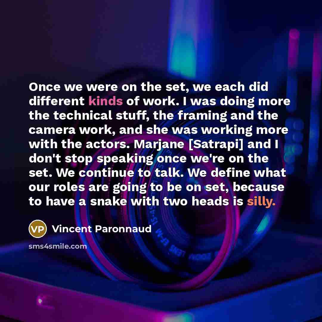 “Once we were on the set, we each did different kinds of work. I was doing more the technical stuff, the framing and the camera work, and she was working more with the actors. Marjane [Satrapi] and I don't stop speaking once we're on the set. We continue to talk. We define what our roles are going…” quote by Vincent Paronnaud