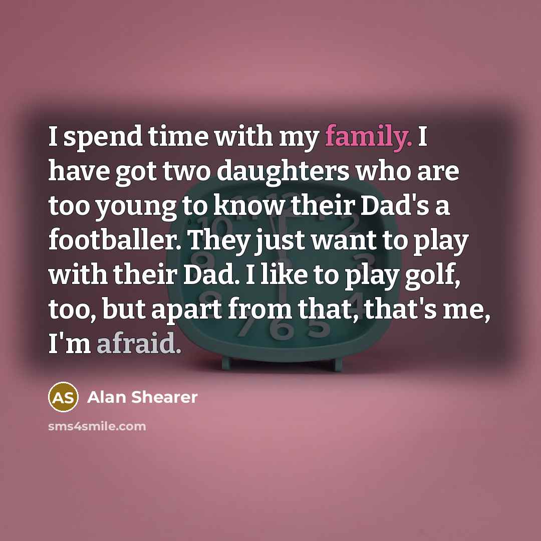 “I spend time with my family. I have got two daughters who are too young to know their Dad's a footballer. They just want to play with their Dad. I like to play golf, too, but apart from that, that's me, I'm afraid.” quote by Alan Shearer