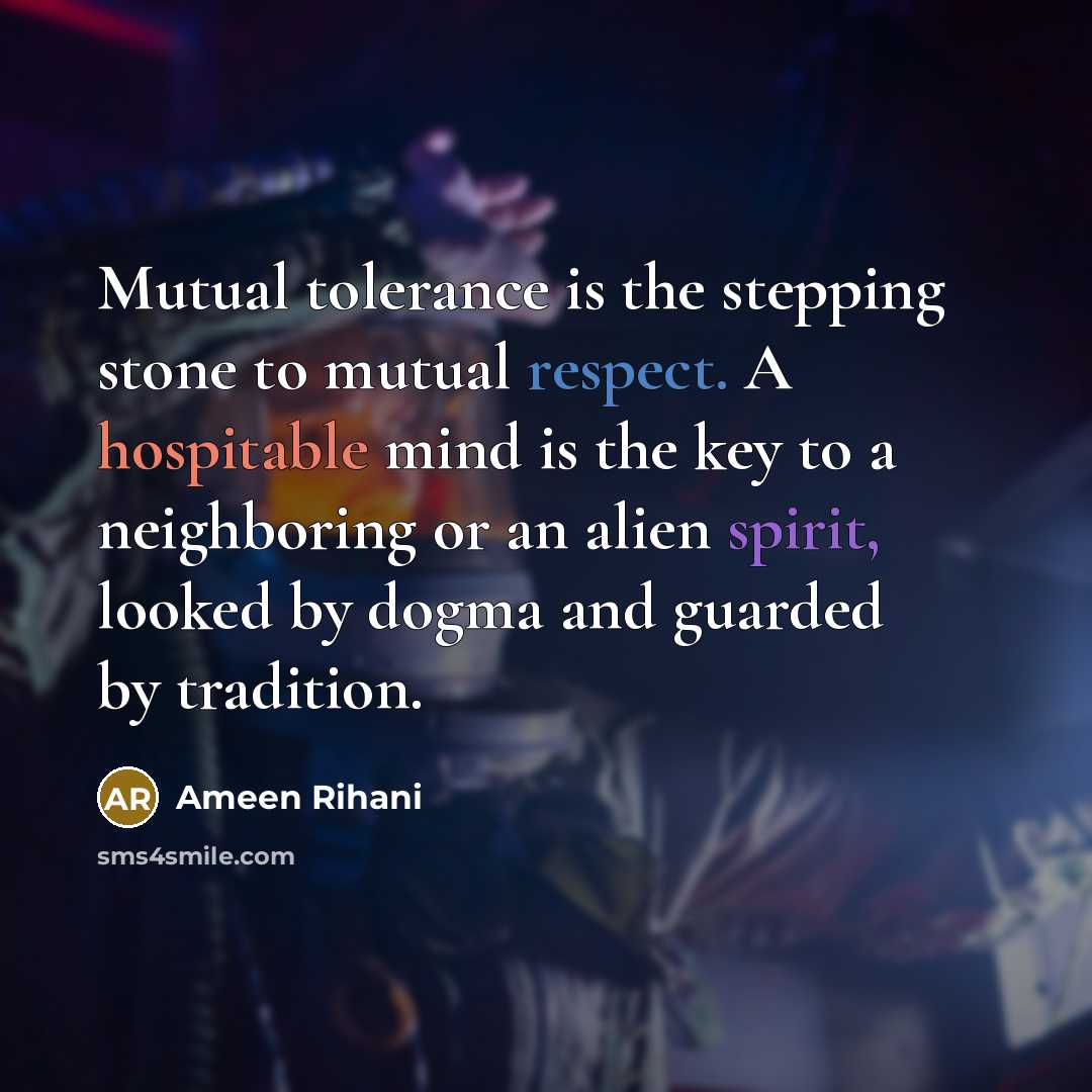 “Mutual tolerance is the stepping stone to mutual respect. A hospitable mind is the key to a neighboring or an alien spirit, looked by dogma and guarded by tradition.” quote by Ameen Rihani