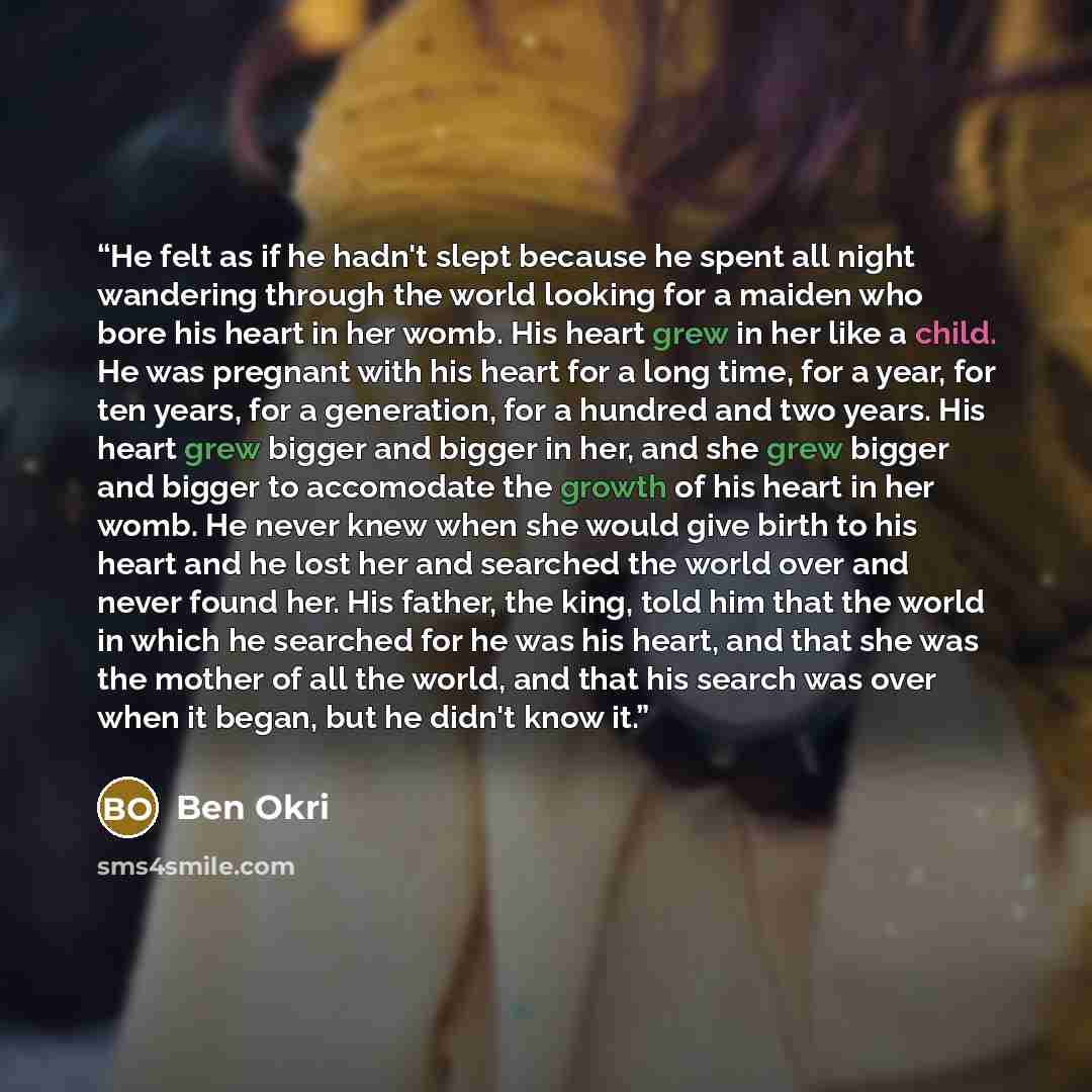 “He felt as if he hadn't slept because he spent all night wandering through the world looking for a maiden who bore his heart in her womb. His heart grew in her like a child. He was pregnant with his heart for a long time, for a year, for ten years, for a generation, for a hundred and two years…” quote by Ben Okri