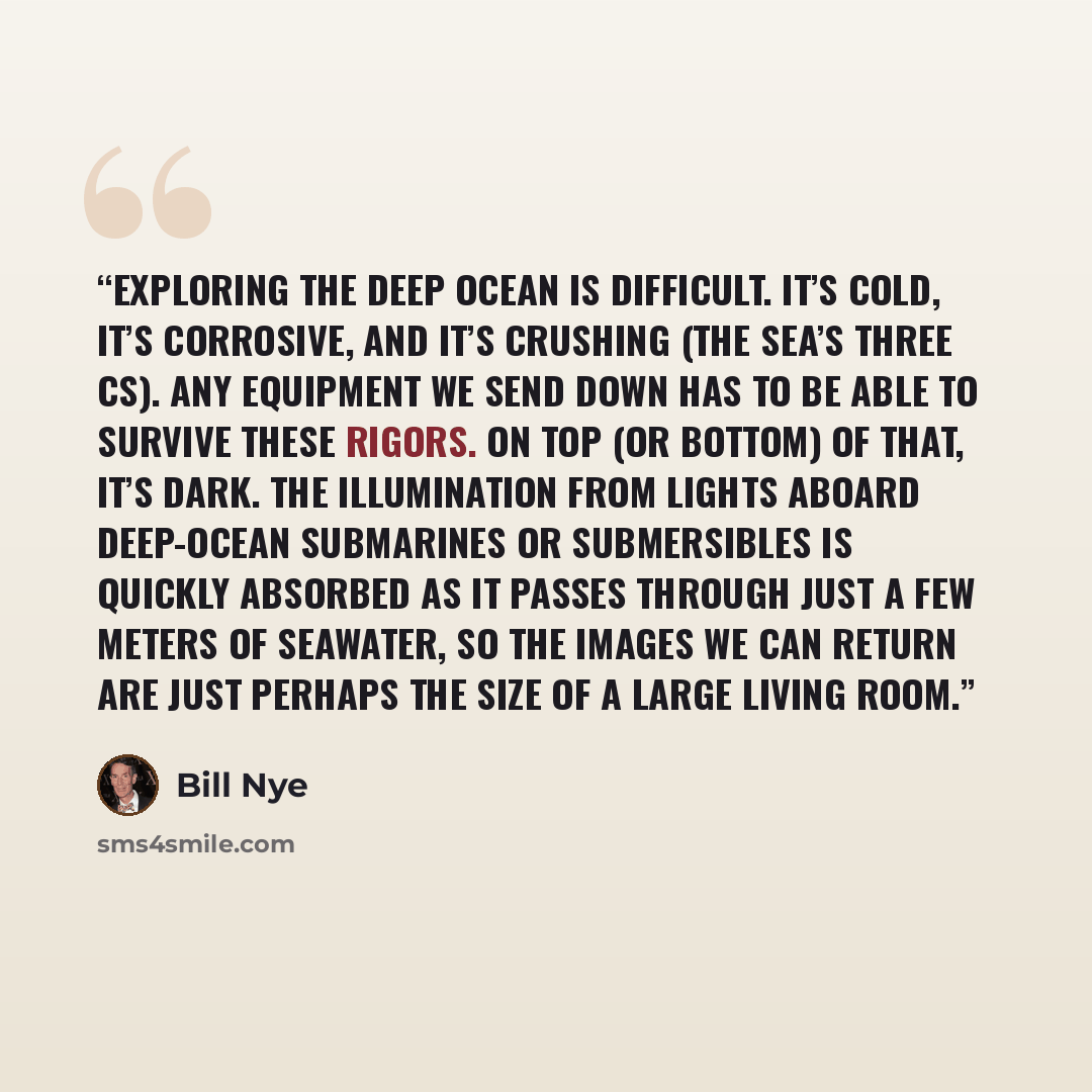 “Exploring the deep ocean is difficult. It’s cold, it’s corrosive, and it’s crushing (the sea’s three Cs). Any equipment we send down has to be able to survive these rigors. On top (or bottom) of that, it’s dark. The illumination from lights aboard deep-ocean submarines or submersibles is quickly…” quote by Bill Nye