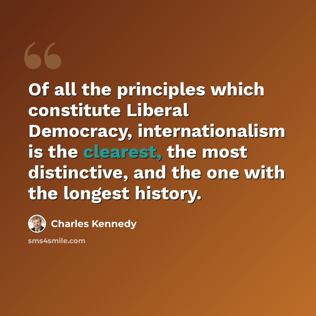 “Of all the principles which constitute Liberal Democracy, internationalism is the clearest, the most distinctive, and the one with the longest history.” quote by Charles Kennedy