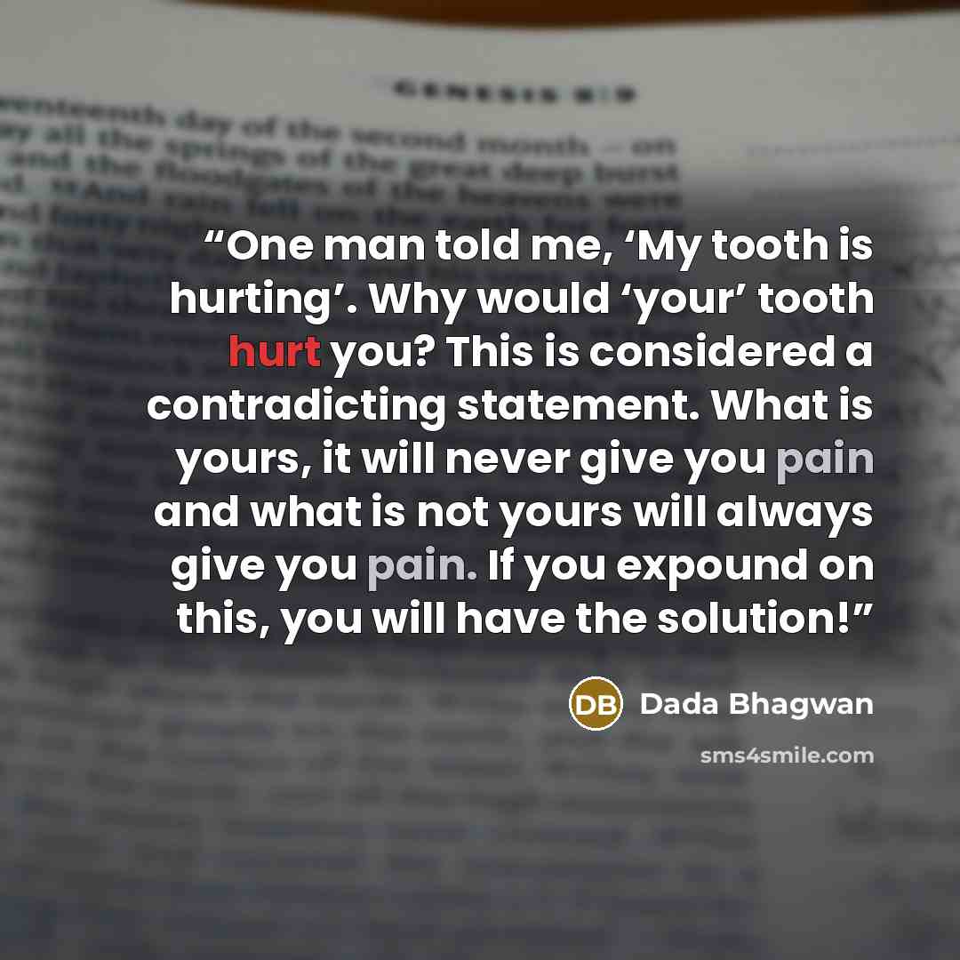 “One man told me, ‘My tooth is hurting’. Why would ‘your’ tooth hurt you? This is considered a contradicting statement. What is yours, it will never give you pain and what is not yours will always give you pain. If you expound on this, you will have the solution!” quote by Dada Bhagwan