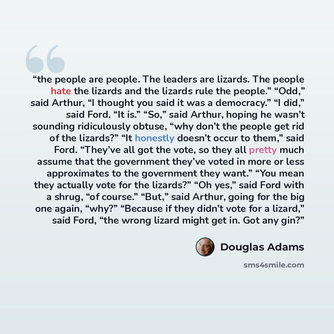 “the people are people. The leaders are lizards. The people hate the lizards and the lizards rule the people.” “Odd,” said Arthur, “I thought you said it was a democracy.” “I did,” said Ford. “It is.” “So,” said Arthur, hoping he wasn’t sounding ridiculously obtuse, “why don’t the people get rid of…” quote by Douglas Adams