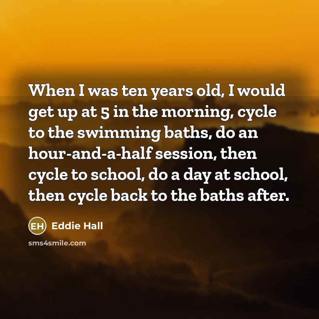 “When I was ten years old, I would get up at 5 in the morning, cycle to the swimming baths, do an hour-and-a-half session, then cycle to school, do a day at school, then cycle back to the baths after.” quote by Eddie Hall