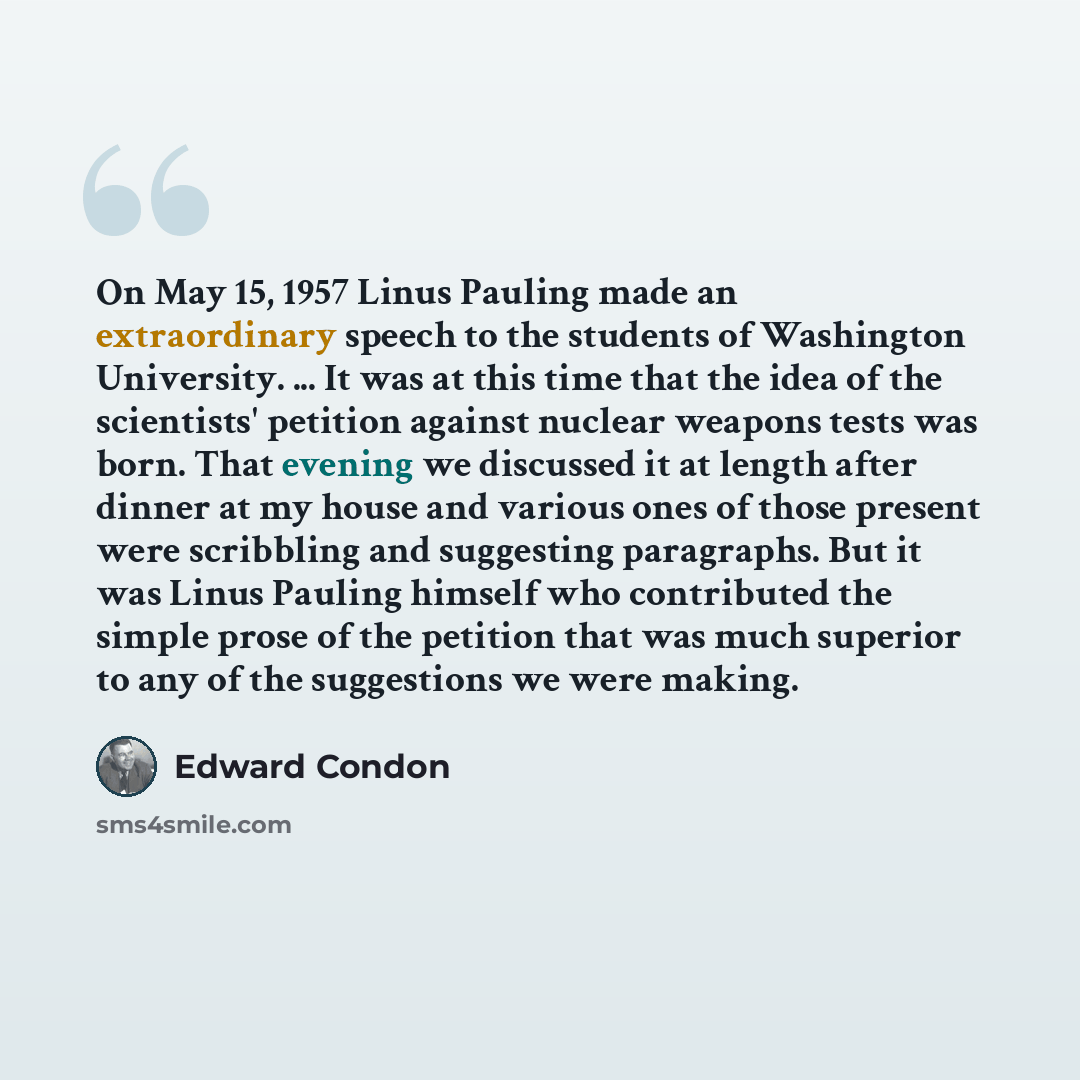 “On May 15, 1957 Linus Pauling made an extraordinary speech to the students of Washington University. ... It was at this time that the idea of the scientists' petition against nuclear weapons tests was born. That evening we discussed it at length after dinner at my house and various ones of those…” quote by Edward Condon