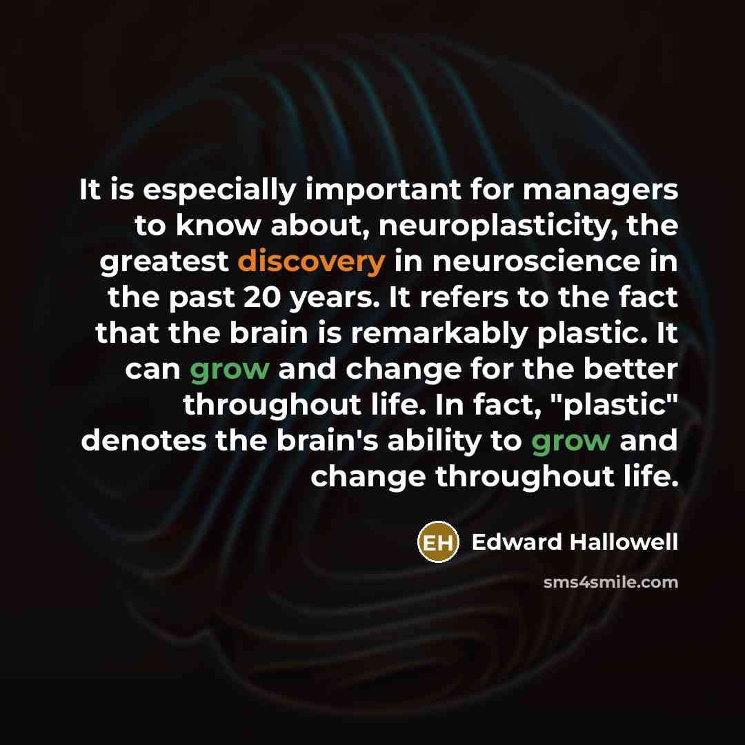 “It is especially important for managers to know about, neuroplasticity, the greatest discovery in neuroscience in the past 20 years. It refers to the fact that the brain is remarkably plastic. It can grow and change for the better throughout life. In fact, "plastic" denotes the brain's ability to…” quote by Edward Hallowell