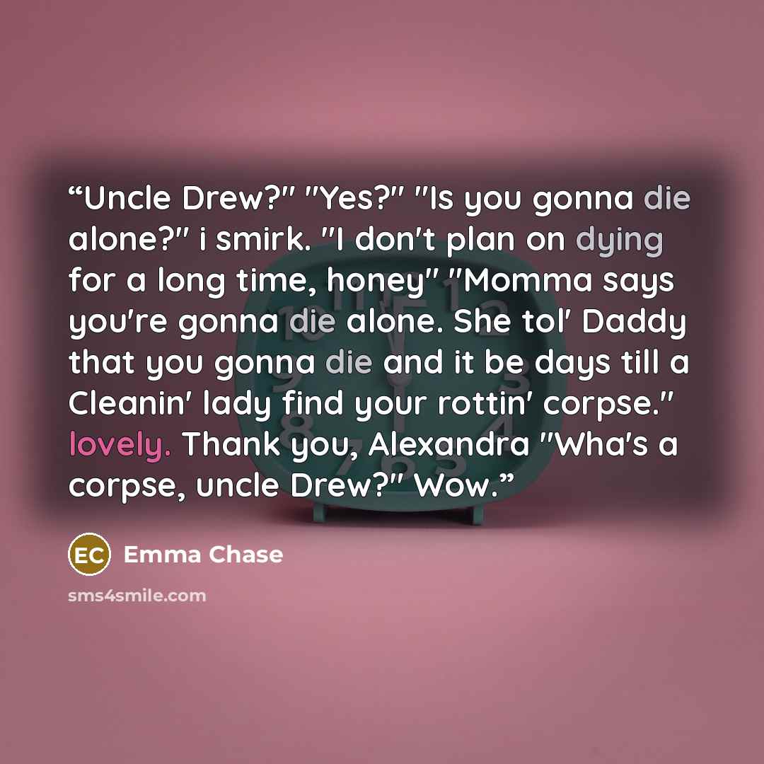 “Uncle Drew?" "Yes?" "Is you gonna die alone?" i smirk. "I don't plan on dying for a long time, honey" "Momma says you're gonna die alone. She tol' Daddy that you gonna die and it be days till a Cleanin' lady find your rottin' corpse." lovely. Thank you, Alexandra "Wha's a corpse, uncle Drew?" Wow.” quote by Emma Chase