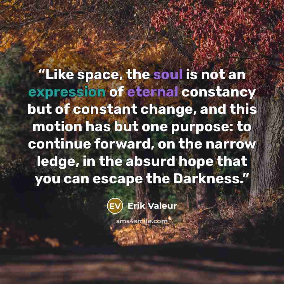 “Like space, the soul is not an expression of eternal constancy but of constant change, and this motion has but one purpose: to continue forward, on the narrow ledge, in the absurd hope that you can escape the Darkness.” quote by Erik Valeur