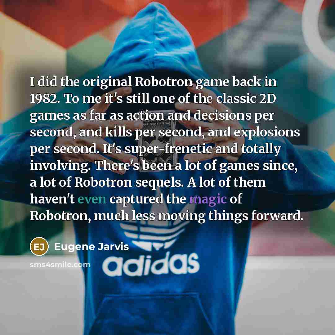 “I did the original Robotron game back in 1982. To me it's still one of the classic 2D games as far as action and decisions per second, and kills per second, and explosions per second. It's super-frenetic and totally involving. There's been a lot of games since, a lot of Robotron sequels. A lot of…” quote by Eugene Jarvis