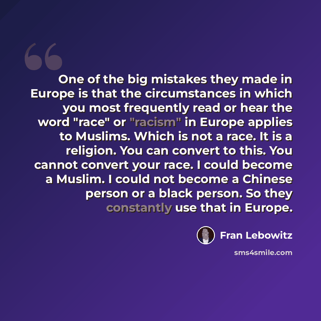 “One of the big mistakes they made in Europe is that the circumstances in which you most frequently read or hear the word "race" or "racism" in Europe applies to Muslims. Which is not a race. It is a religion. You can convert to this. You cannot convert your race. I could become a Muslim. I could…” quote by Fran Lebowitz