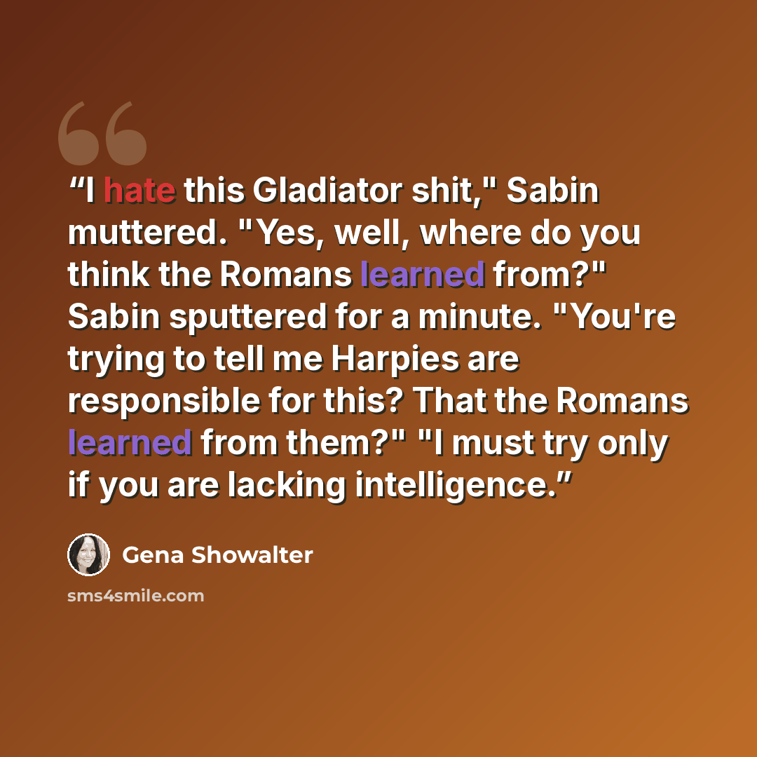“I hate this Gladiator shit," Sabin muttered. "Yes, well, where do you think the Romans learned from?" Sabin sputtered for a minute. "You're trying to tell me Harpies are responsible for this? That the Romans learned from them?" "I must try only if you are lacking intelligence.” quote by Gena Showalter