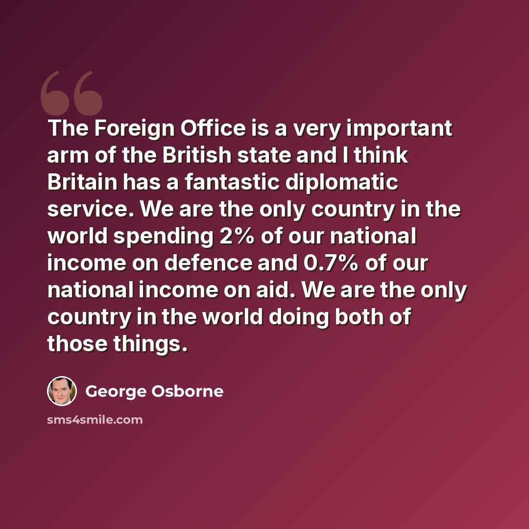 “The Foreign Office is a very important arm of the British state and I think Britain has a fantastic diplomatic service. We are the only country in the world spending 2% of our national income on defence and 0.7% of our national income on aid. We are the only country in the world doing both of…” quote by George Osborne