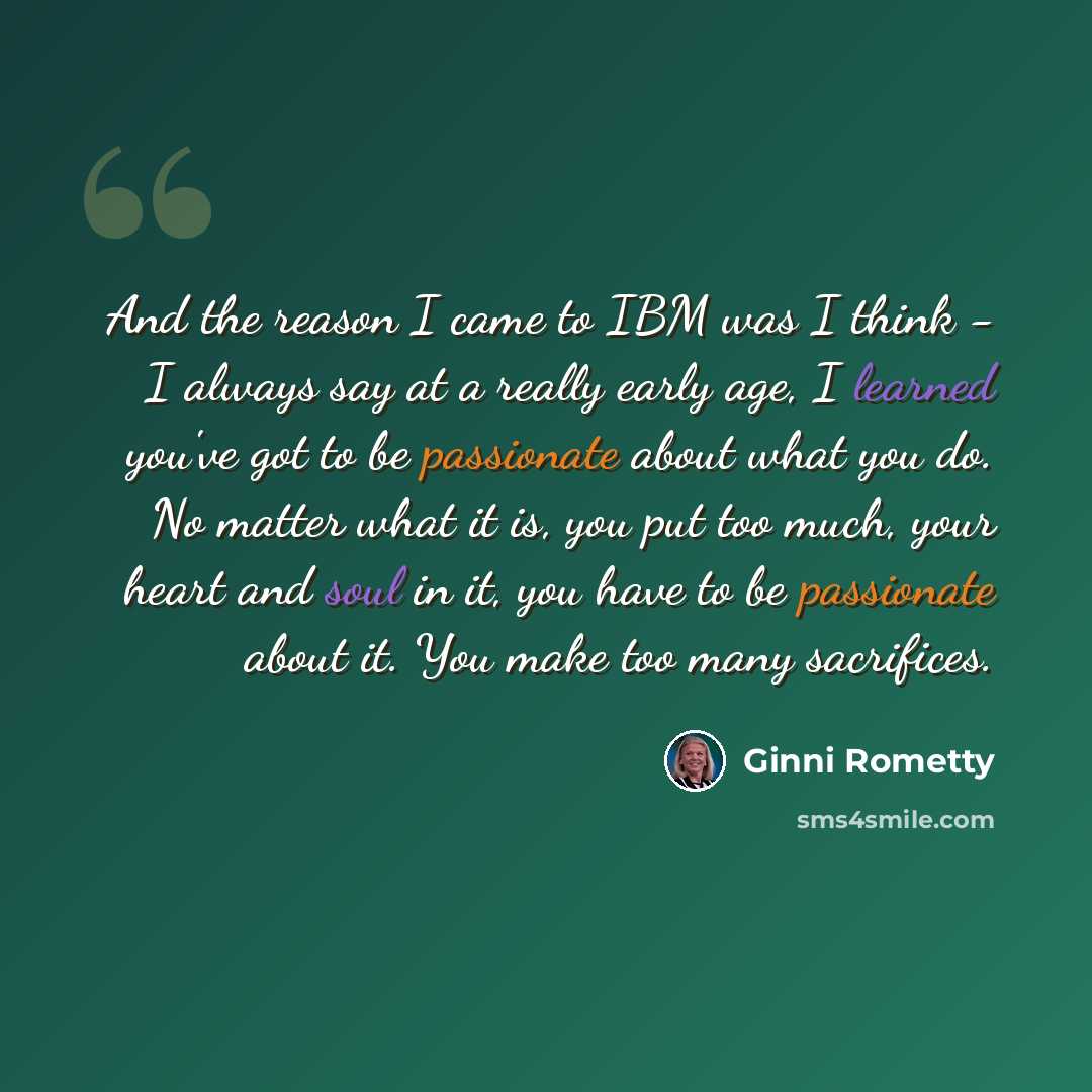 “And the reason I came to IBM was I think - I always say at a really early age, I learned you've got to be passionate about what you do. No matter what it is, you put too much, your heart and soul in it, you have to be passionate about it. You make too many sacrifices.” quote by Ginni Rometty