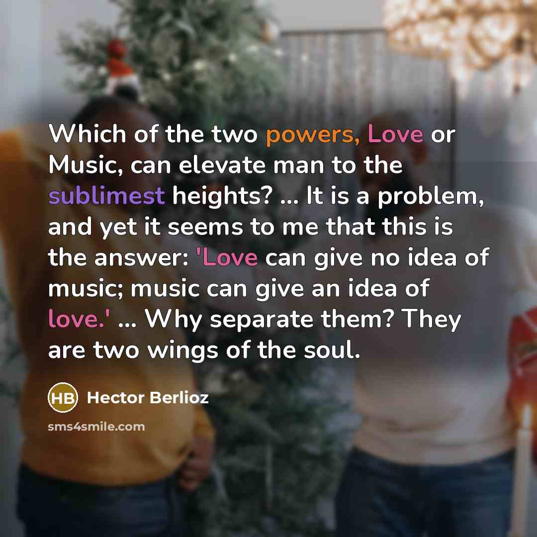 “Which of the two powers, Love or Music, can elevate man to the sublimest heights? ... It is a problem, and yet it seems to me that this is the answer: 'Love can give no idea of music; music can give an idea of love.' ... Why separate them? They are two wings of the soul.” quote by Hector Berlioz