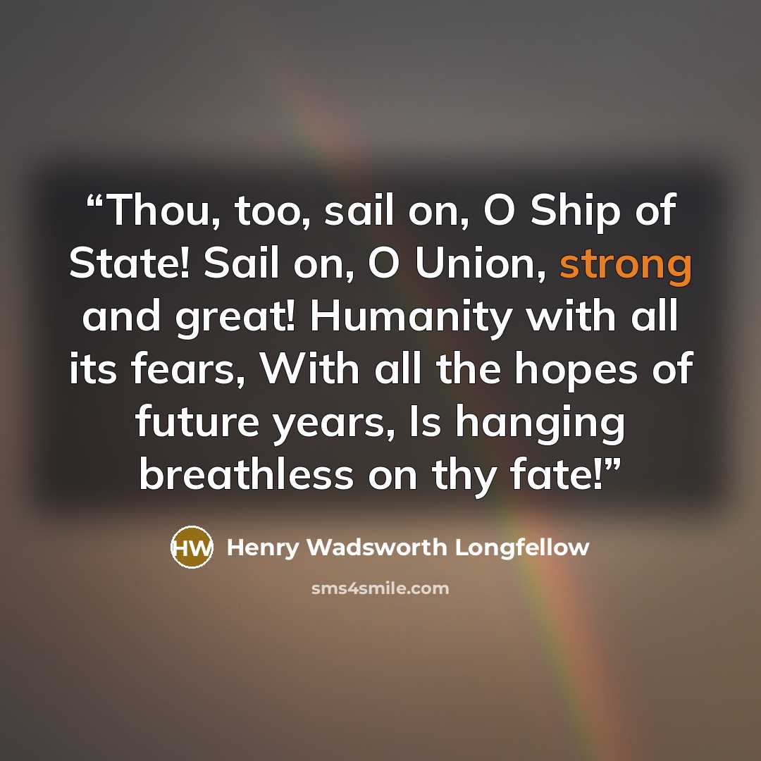 “Thou, too, sail on, O Ship of State! Sail on, O Union, strong and great! Humanity with all its fears, With all the hopes of future years, Is hanging breathless on thy fate!” quote by Henry Wadsworth Longfellow