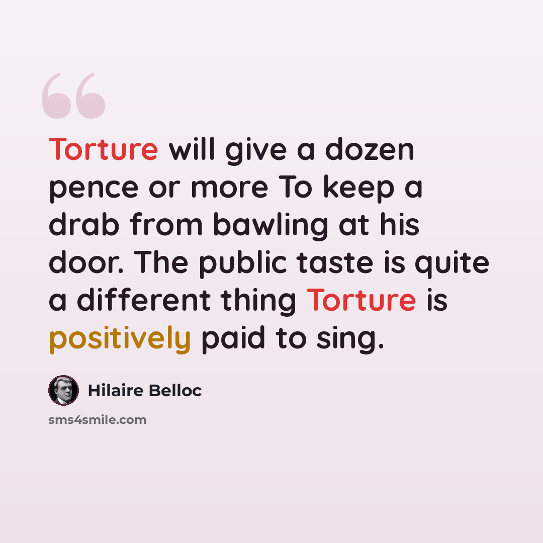 “Torture will give a dozen pence or more To keep a drab from bawling at his door. The public taste is quite a different thing Torture is positively paid to sing.” quote by Hilaire Belloc