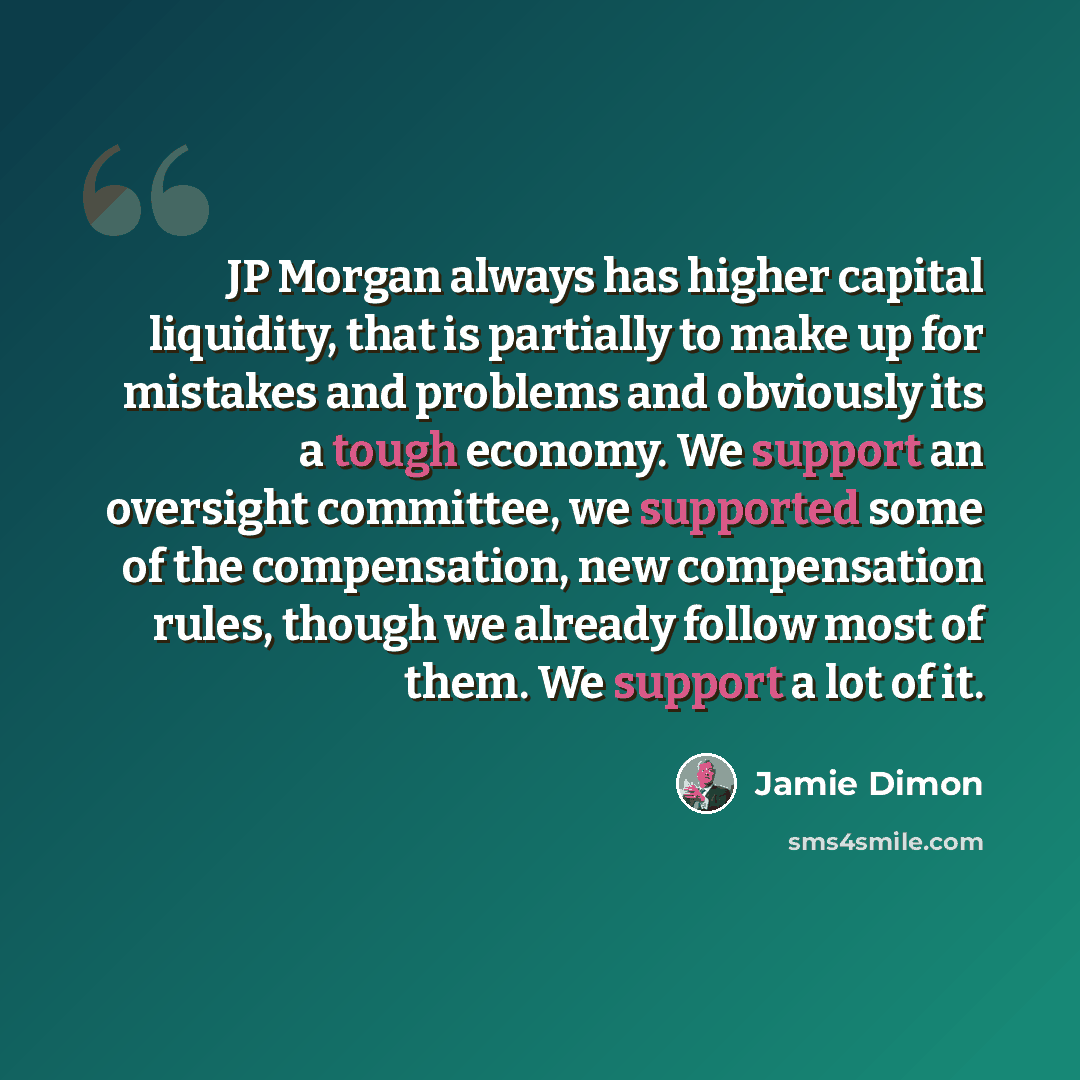 “JP Morgan always has higher capital liquidity, that is partially to make up for mistakes and problems and obviously its a tough economy. We support an oversight committee, we supported some of the compensation, new compensation rules, though we already follow most of them. We support a lot of it.” quote by Jamie Dimon