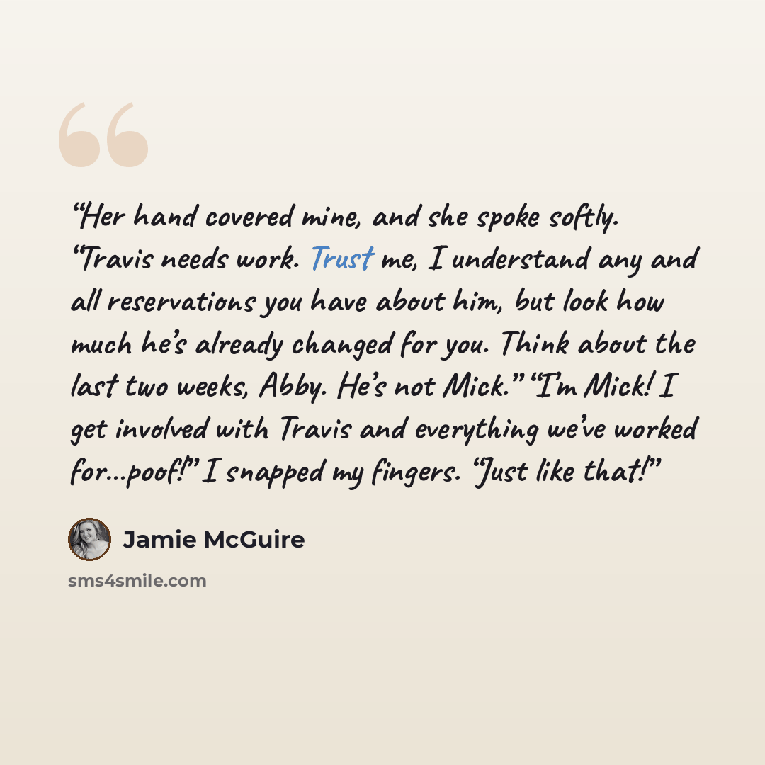 “Her hand covered mine, and she spoke softly. “Travis needs work. Trust me, I understand any and all reservations you have about him, but look how much he’s already changed for you. Think about the last two weeks, Abby. He’s not Mick.” “I’m Mick! I get involved with Travis and everything we’ve…” quote by Jamie McGuire