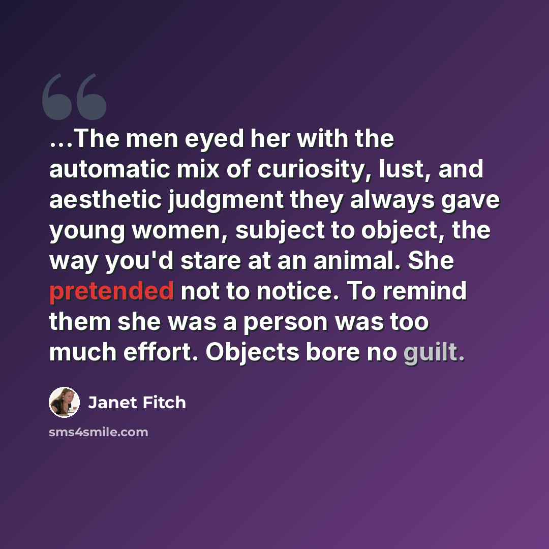 “...The men eyed her with the automatic mix of curiosity, lust, and aesthetic judgment they always gave young women, subject to object, the way you'd stare at an animal. She pretended not to notice. To remind them she was a person was too much effort. Objects bore no guilt.” quote by Janet Fitch