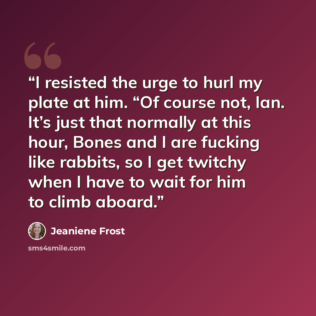“I resisted the urge to hurl my plate at him. “Of course not, Ian. It’s just that normally at this hour, Bones and I are fucking like rabbits, so I get twitchy when I have to wait for him to climb aboard.” quote by Jeaniene Frost
