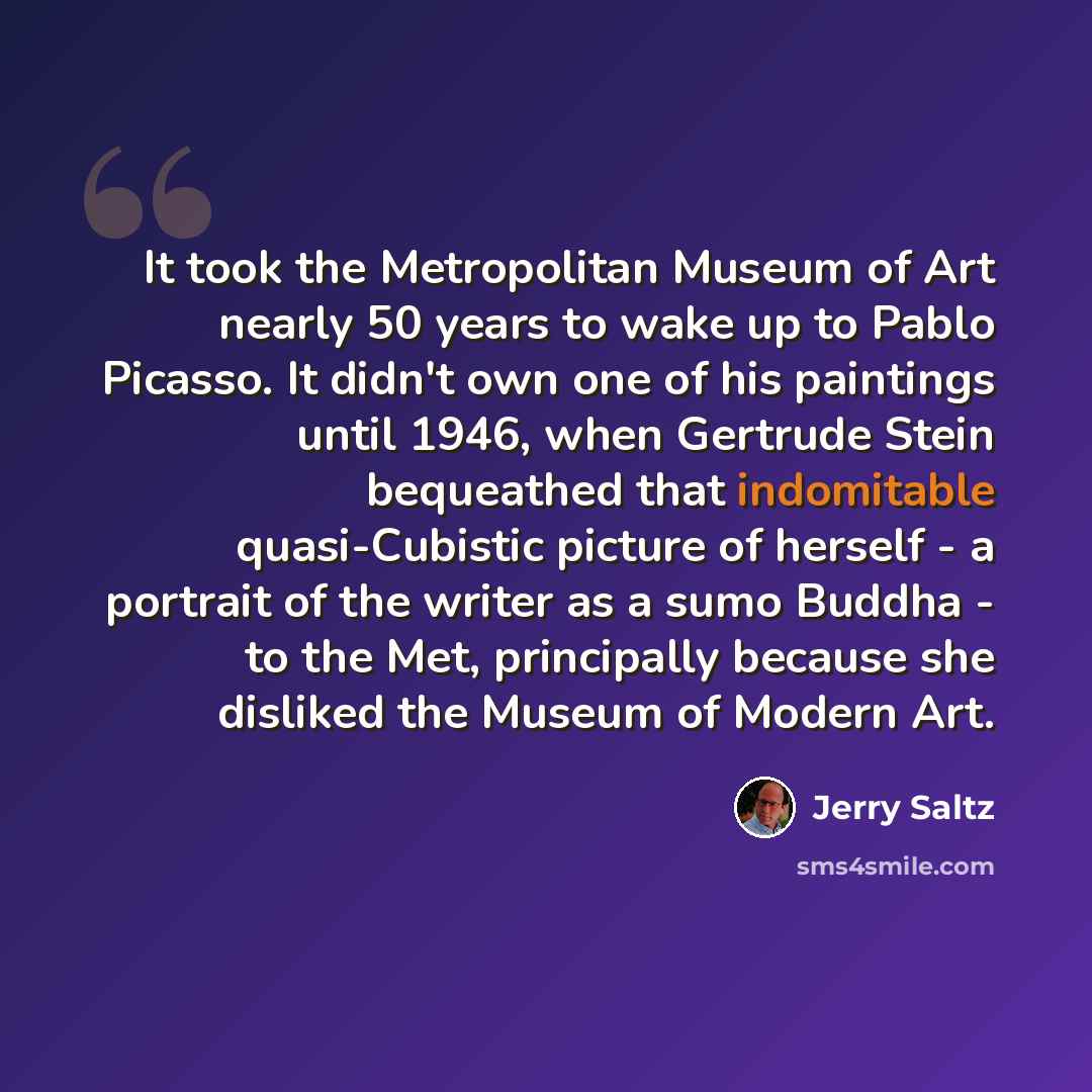 “It took the Metropolitan Museum of Art nearly 50 years to wake up to Pablo Picasso. It didn't own one of his paintings until 1946, when Gertrude Stein bequeathed that indomitable quasi-Cubistic picture of herself - a portrait of the writer as a sumo Buddha - to the Met, principally because she…” quote by Jerry Saltz