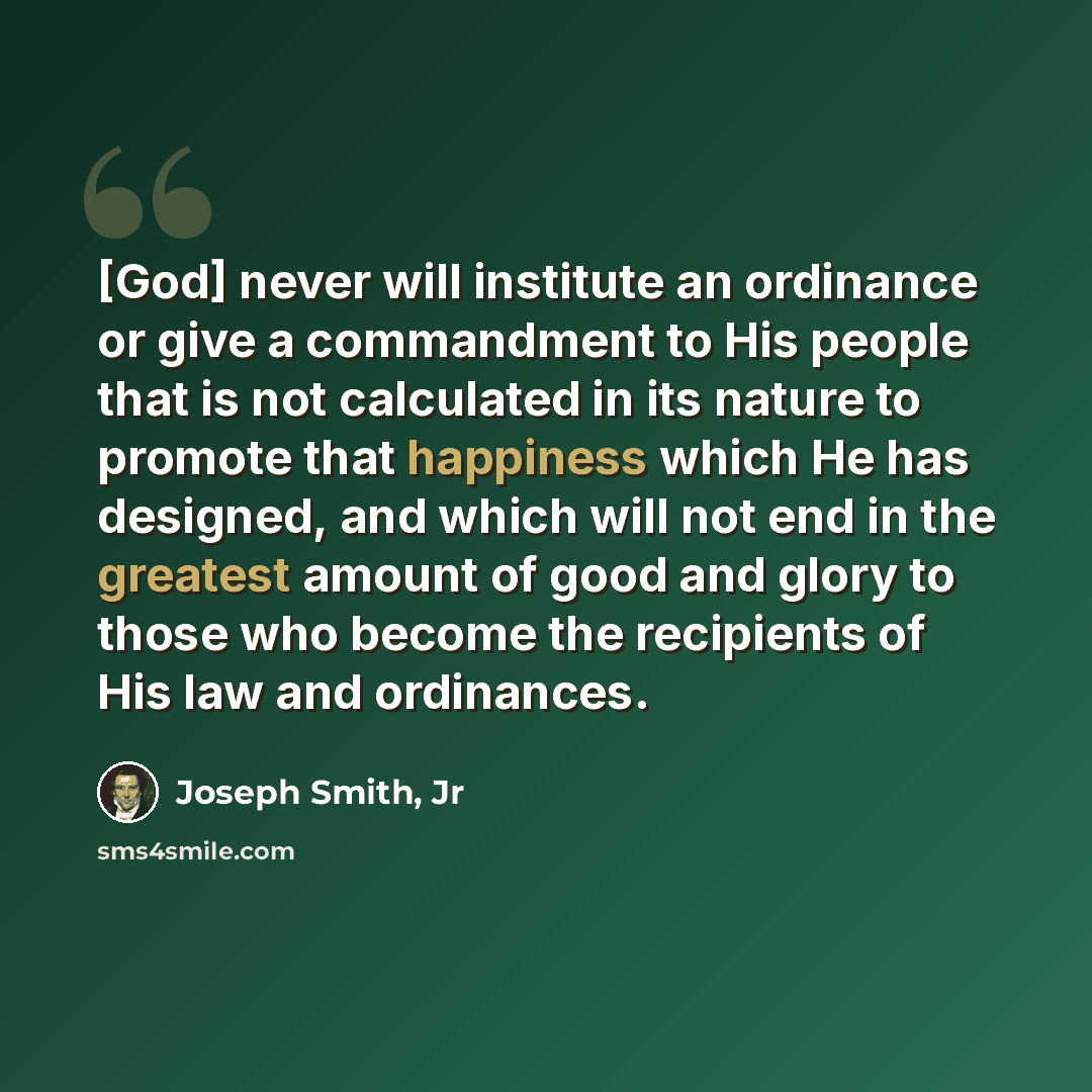 “[God] never will institute an ordinance or give a commandment to His people that is not calculated in its nature to promote that happiness which He has designed, and which will not end in the greatest amount of good and glory to those who become the recipients of His law and ordinances.” quote by Joseph Smith, Jr